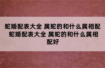 蛇婚配表大全 属蛇的和什么属相配 蛇婚配表大全 属蛇的和什么属相配好